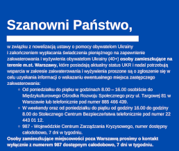 Szanowni Państwo,  w związku z nowelizacją ustawy o pomocy obywatelom Ukrainy  i zakończeniem wypłacania świadczenia pieniężnego na zapewnienie zakwaterowania i wyżywienia obywatelom Ukrainy (40+) osoby zamieszkujące na terenie m.st. Warszawy, które posiadają aktualny status UKR i nadal potrzebują wsparcia w zakresie zakwaterowania i wyżywienia proszone są o zgłoszenie się w celu uzyskania informacji o wskazaniu ewentualnego miejsca zastępczego zakwaterowania:          Od poniedziałku do piątku w godzinach 8.00 – 16.00 osobiście do Międzykulturowego Ośrodka Rozwoju Społecznego przy ul. Targowej 81 w Warszawie lub telefonicznie pod numer 885 466 439.         W weekendy oraz od poniedziałku do piątku od godziny 16.00 do godziny 8.00 do Stołecznego Centrum Bezpieczeństwa telefonicznie pod numer 22 443 01 12.         987 - Wojewódzkie Centrum Zarządzania Kryzysowego, numer dostępny całodobowo, 7 dni w tygodniu.  Osoby zamieszkujące miejscowości poza Warszawą prosimy o kontakt wyłącznie z numerem 987 dostępnym całodobowo, 7 dni w tygodniu.